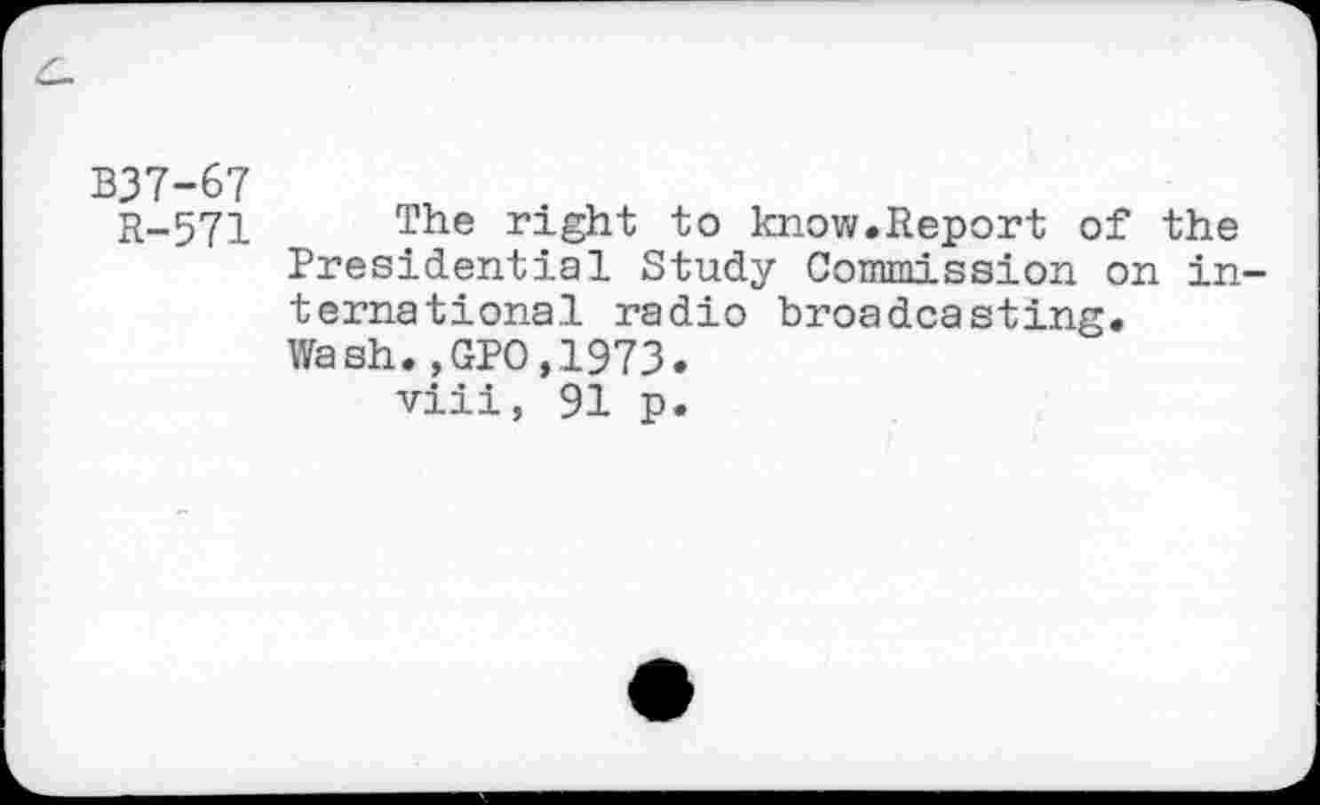 ﻿B37-67
R-571 The right to know.Report of the Presidential Study Commission on international radio broadcasting. Wash.,GPO,1973.
viii, 91 p.